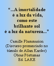 Caixa de texto: ...A imortalidade
  a luz da vida,
como este
brilhante sol
 a luz da natureza...

Camille Flammarion
(Discurso pronunciado no tmulo de Allan Kardec)
Obras Pstumas
Ed. LAKE