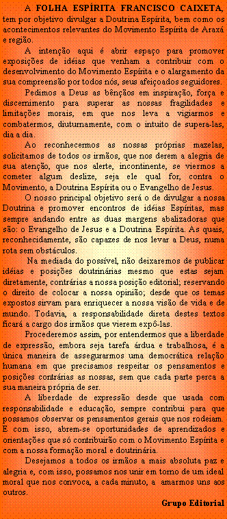 Caixa de texto:           A FOLHA ESPRITA FRANCISCO CAIXETA, tem por objetivo divulgar a Doutrina Esprita, bem como os acontecimentos relevantes do Movimento Esprita de Arax e regio.          A inteno aqui  abrir espao para promover exposies de idias que venham a contribuir com o desenvolvimento do Movimento Esprita e o alargamento da sua compreenso por todos ns, seus afeioados seguidores.          Pedimos a Deus as bnos em inspirao, fora e discernimento para superar as nossas fragilidades e limitaes morais, em que nos leva a vigiarmos e combatermos, diuturnamente, com o intuito de supera-las, dia a dia.          Ao reconhecermos as nossas prprias mazelas, solicitamos de todos os irmos, que nos derem a alegria de sua ateno, que nos alerte, incontinente, se viermos a cometer algum deslize, seja ele qual for, contra o Movimento, a Doutrina Esprita ou o Evangelho de Jesus.          O nosso principal objetivo ser o de divulgar a nossa Doutrina e promover encontros de idias Espritas, mas sempre andando entre as duas margens abalizadoras que so: o Evangelho de Jesus e a Doutrina Esprita. As quais, reconhecidamente, so capazes de nos levar a Deus, numa rota sem obstculos.           Na mediada do possvel, no deixaremos de publicar idias e posies doutrinrias mesmo que estas sejam diretamente, contrrias a nossa posio editorial; reservando o direito de colocar a nossa opinio; desde que os temas expostos sirvam para enriquecer a nossa viso de vida e de mundo. Todavia, a responsabilidade direta destes textos ficar a cargo dos irmos que vierem exp-las.          Procederemos assim, por entendermos que a liberdade de expresso, embora seja tarefa rdua e trabalhosa,  a nica maneira de assegurarmos uma democrtica relao humana em que precisamos respeitar os pensamentos e posies contrrias as nossas, sem que cada parte perca a sua maneira prpria de ser.          A liberdade de expresso desde que usada com responsabilidade e educao, sempre contribui para que possamos observar os pensamentos gerais que nos rodeiam. E com isso, abrem-se oportunidades de aprendizados e orientaes que s contribuiro com o Movimento Esprita e com a nossa formao moral e doutrinria.          Desejamos a todos os irmos a mais absoluta paz e alegria e, com isso, possamos nos unir em torno de um ideal moral que nos convoca, a cada minuto, a  amarmos uns aos outros.Grupo Editorial