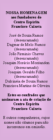 Caixa de texto: NOSSA HOMENAGEMaos fundadores doCentro EspritaFrancisco CaixetaJos de Souza Ramos (desencarnado)Dagmar de Melo Ramos(desencarnada)Joo Firminio Chaves(desencarnado)Joaquim Horcio Montandon(desencarnado)Joaquim Geraldo Filho(desencarnado)Dulcinia de Souza RamosFrancisca Martins de OliveiraEstes os confrades que assinaram a ata de criao do Centro Esprita Francisco CaixetaE outros companheiros, cujos nomes no citamos para no incorremos em omisso.
