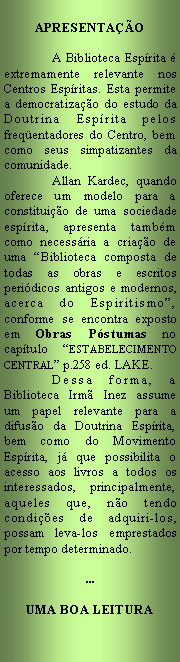 Caixa de texto: Apresentao		A Biblioteca Esprita  extremamente relevante nos Centros Espritas. Esta permite a democratizao do estudo da Doutrina Esprita pelos  freqentadores do Centro, bem como seus simpatizantes da comunidade. 	Allan Kardec, quando oferece um modelo para a constituio de uma sociedade esprita, apresenta tambm como necessria a criao de uma Biblioteca composta de todas as obras e escritos peridicos antigos e modernos, acerca do Espiritismo, conforme se encontra exposto em Obras Pstumas no captulo ESTABELECIMENTO CENTRAL p.258 ed. LAKE. 	Dessa forma, a  Biblioteca Irm Inez assume um papel relevante para a difuso da Doutrina Esprita, bem como do Movimento Esprita, j que possibilita o acesso aos livros a todos os interessados, principalmente, aqueles que, no tendo condies de adquiri-los, possam leva-los emprestados por tempo determinado....UMA BOA LEITURA