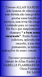 Caixa de texto: ...Tivesse ALLAN KARDEC sido homem de cincia que sem dvida no teria podido prestar esses benficos servios, nem levar to longe o estmulo para os coraes. Ele foi o que simplesmente chamarei  o bom senso encarnado. Razo firme e judiciosa, aplicada sem omisso,  sua obra permanente, as ntimas indicaes do senso comum...

Discurso pronunciado no tmulo de Allan Kardec por CAMILLE FLAMMARION.
Obras PstumasEd. LAKE