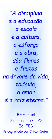 Caixa de texto: A disciplina
e a educao,
a escola
e a cultura,
o esforo
e a obra,
so flores
e frutos
na rvore da vida,
todavia,
o amor
 a raiz eterna.
Emmanuel
Vinha de Luz p.22
Ed. FEB
Psicografado por Chico Xavier